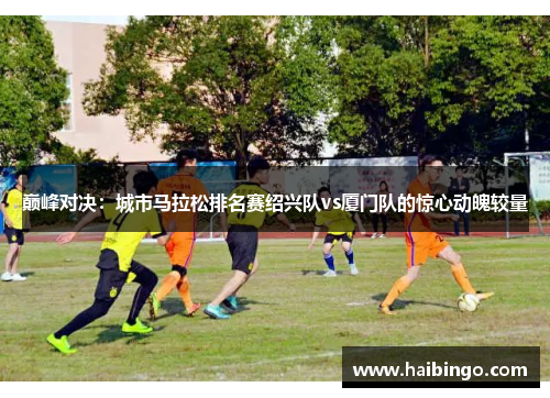 巅峰对决：城市马拉松排名赛绍兴队vs厦门队的惊心动魄较量